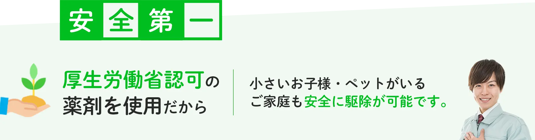 安全第一 厚生労働省認可の薬剤を使用だから小さいお子様・ペットがいるご家庭も安全に駆除が可能です。